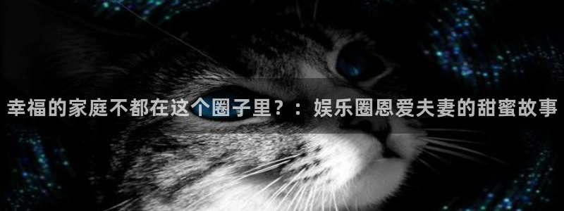 开心彩体育凯捷平台注册：幸福的家庭不都在这个圈子里？：娱乐圈恩爱夫妻的甜蜜故事